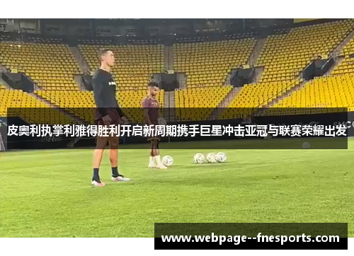 皮奥利执掌利雅得胜利开启新周期携手巨星冲击亚冠与联赛荣耀出发